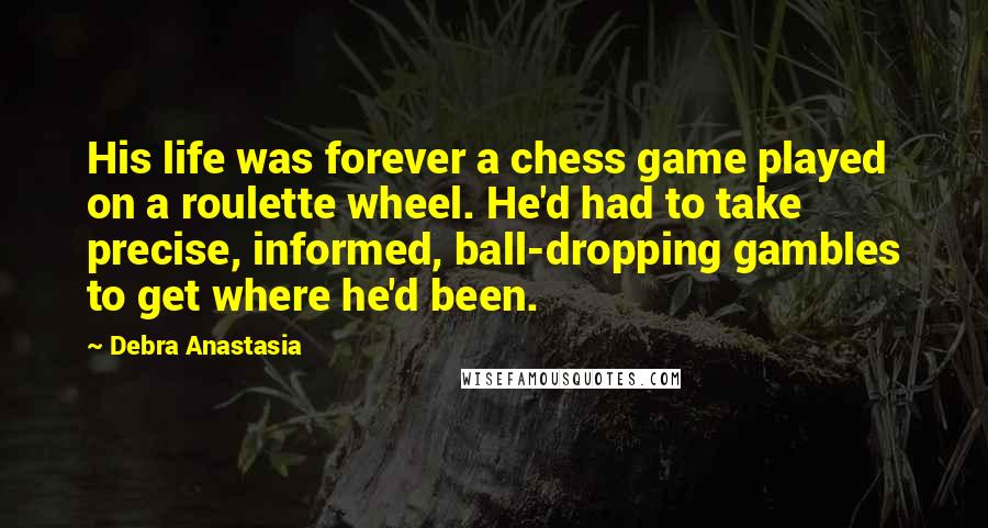 Debra Anastasia Quotes: His life was forever a chess game played on a roulette wheel. He'd had to take precise, informed, ball-dropping gambles to get where he'd been.