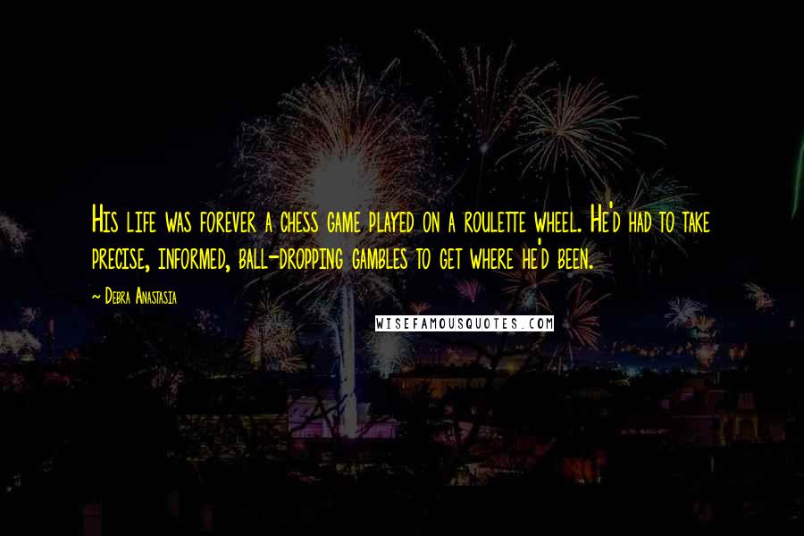 Debra Anastasia Quotes: His life was forever a chess game played on a roulette wheel. He'd had to take precise, informed, ball-dropping gambles to get where he'd been.