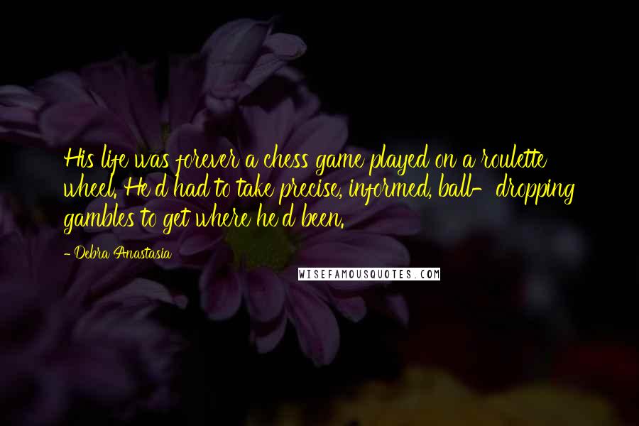 Debra Anastasia Quotes: His life was forever a chess game played on a roulette wheel. He'd had to take precise, informed, ball-dropping gambles to get where he'd been.