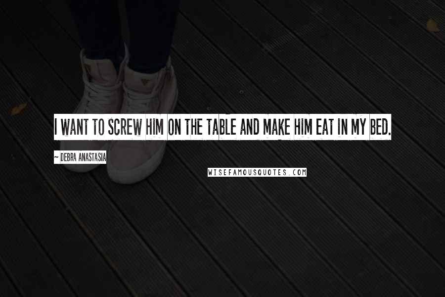 Debra Anastasia Quotes: I want to screw him on the table and make him eat in my bed.