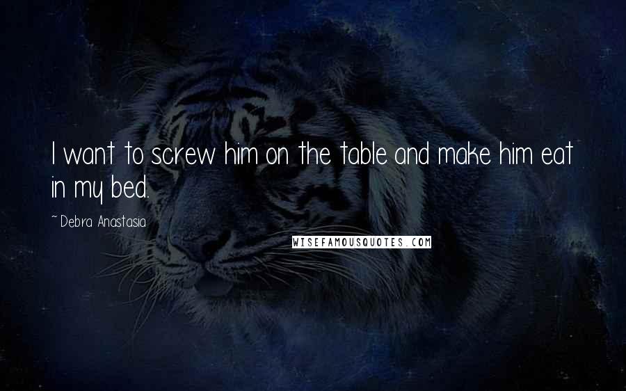 Debra Anastasia Quotes: I want to screw him on the table and make him eat in my bed.