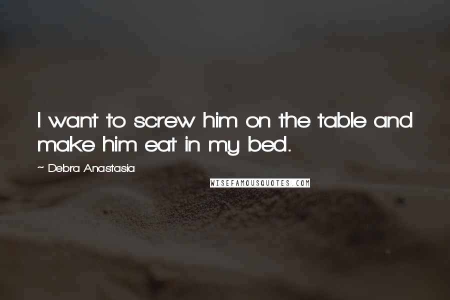 Debra Anastasia Quotes: I want to screw him on the table and make him eat in my bed.