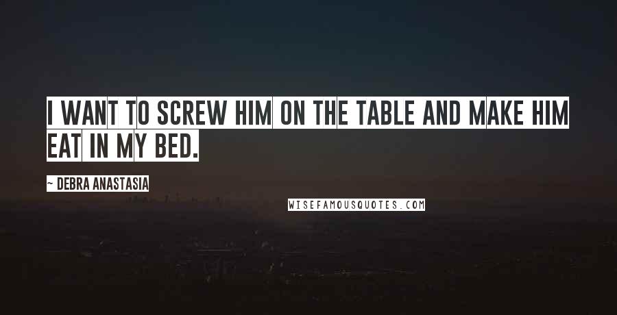 Debra Anastasia Quotes: I want to screw him on the table and make him eat in my bed.