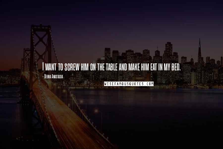 Debra Anastasia Quotes: I want to screw him on the table and make him eat in my bed.