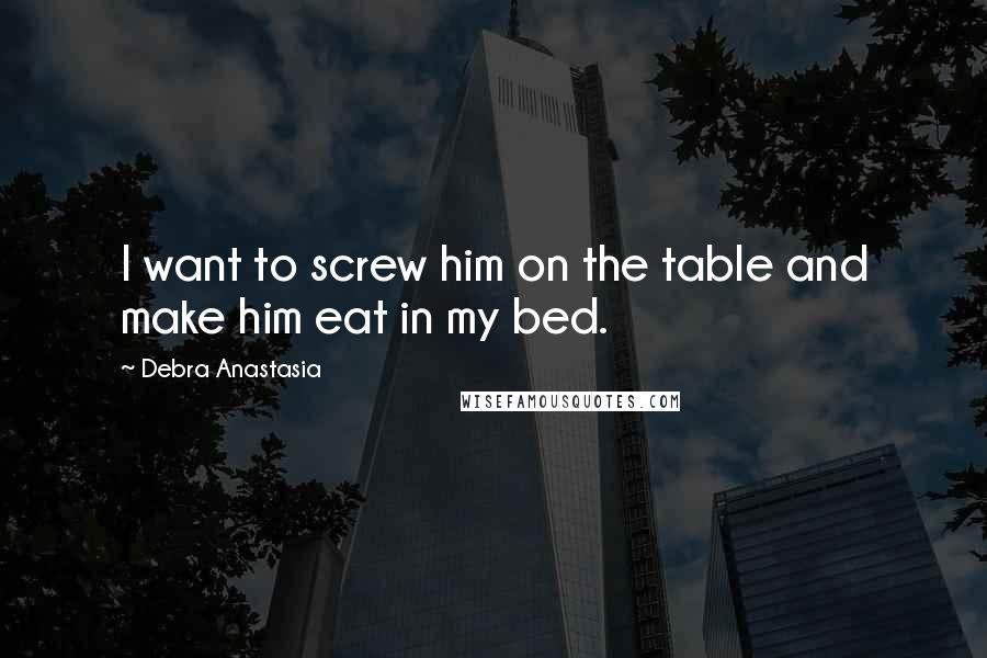 Debra Anastasia Quotes: I want to screw him on the table and make him eat in my bed.