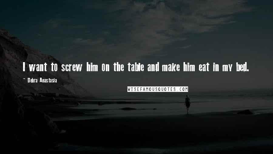 Debra Anastasia Quotes: I want to screw him on the table and make him eat in my bed.