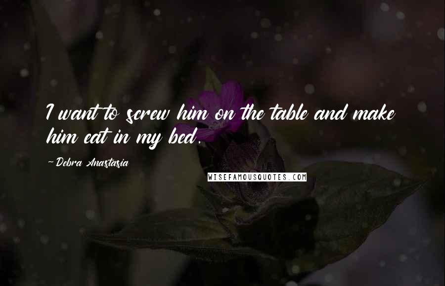 Debra Anastasia Quotes: I want to screw him on the table and make him eat in my bed.