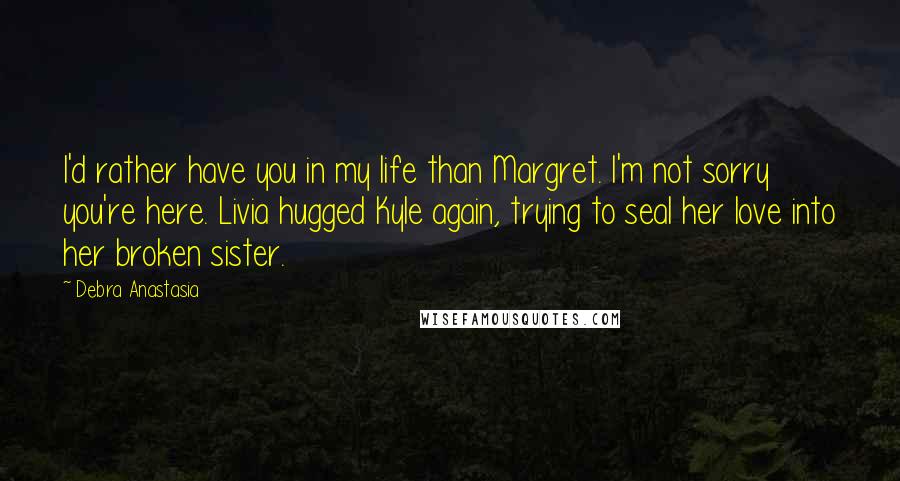 Debra Anastasia Quotes: I'd rather have you in my life than Margret. I'm not sorry you're here. Livia hugged Kyle again, trying to seal her love into her broken sister.