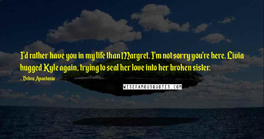 Debra Anastasia Quotes: I'd rather have you in my life than Margret. I'm not sorry you're here. Livia hugged Kyle again, trying to seal her love into her broken sister.