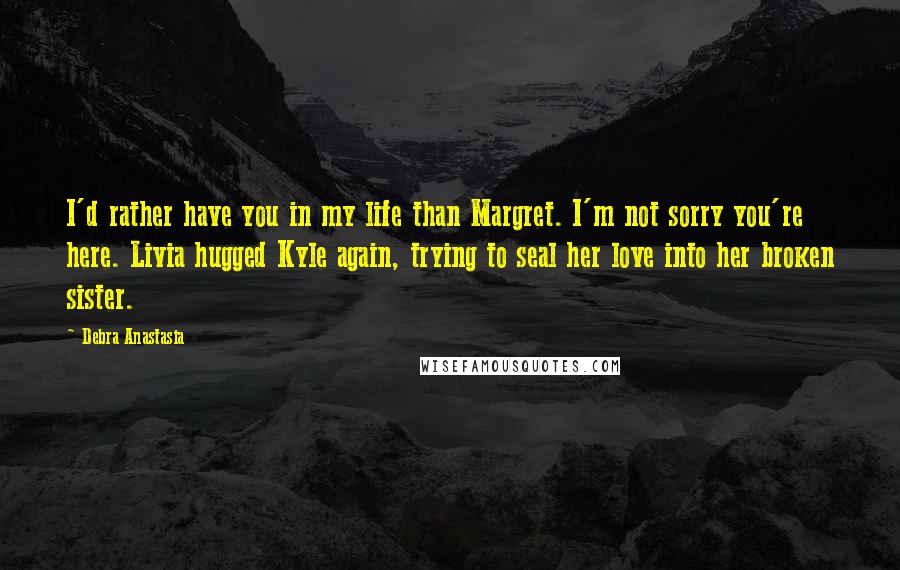 Debra Anastasia Quotes: I'd rather have you in my life than Margret. I'm not sorry you're here. Livia hugged Kyle again, trying to seal her love into her broken sister.