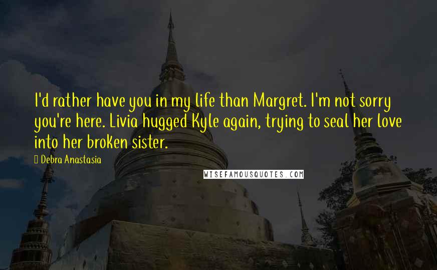 Debra Anastasia Quotes: I'd rather have you in my life than Margret. I'm not sorry you're here. Livia hugged Kyle again, trying to seal her love into her broken sister.