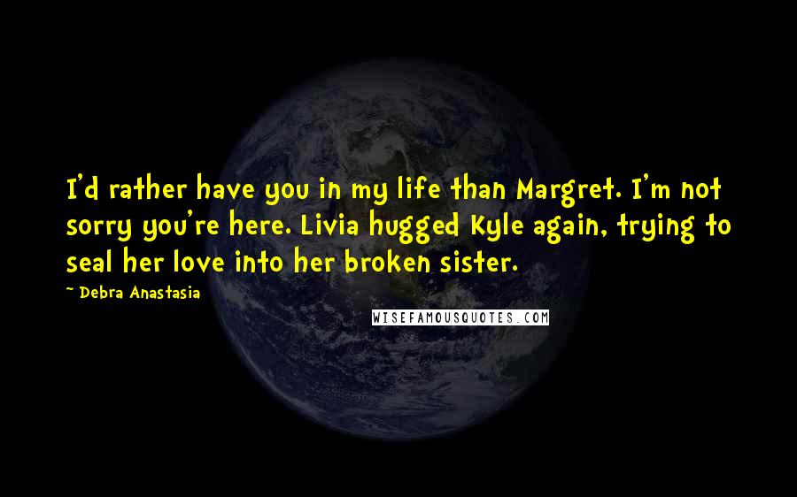 Debra Anastasia Quotes: I'd rather have you in my life than Margret. I'm not sorry you're here. Livia hugged Kyle again, trying to seal her love into her broken sister.