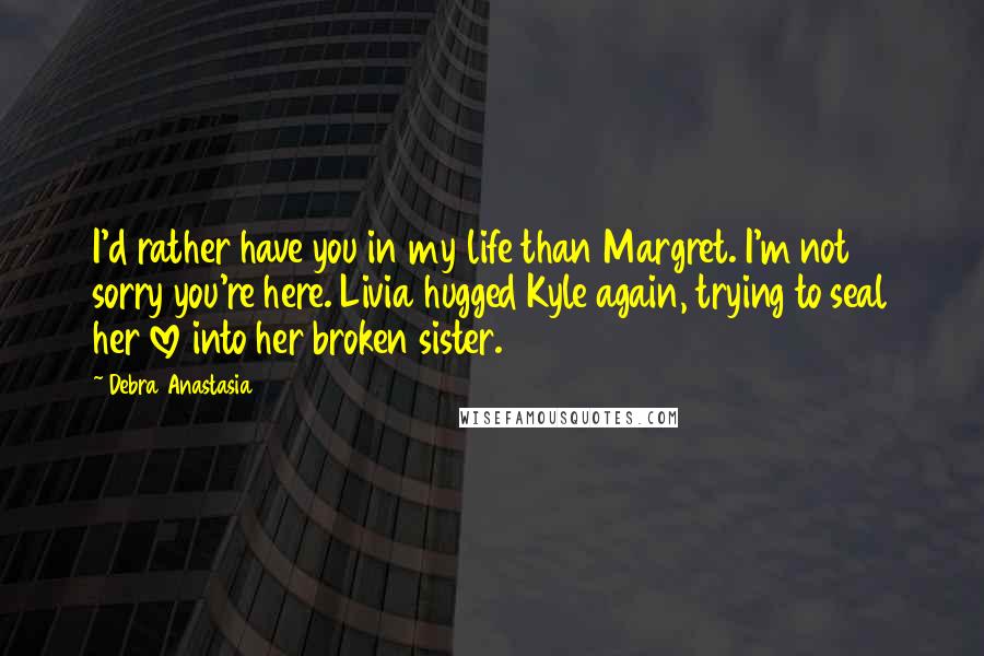 Debra Anastasia Quotes: I'd rather have you in my life than Margret. I'm not sorry you're here. Livia hugged Kyle again, trying to seal her love into her broken sister.