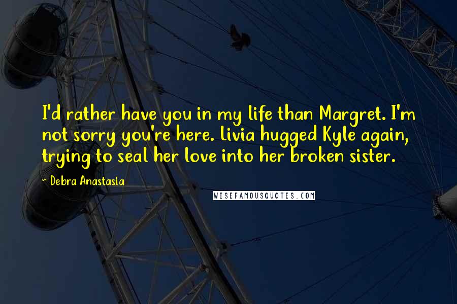 Debra Anastasia Quotes: I'd rather have you in my life than Margret. I'm not sorry you're here. Livia hugged Kyle again, trying to seal her love into her broken sister.