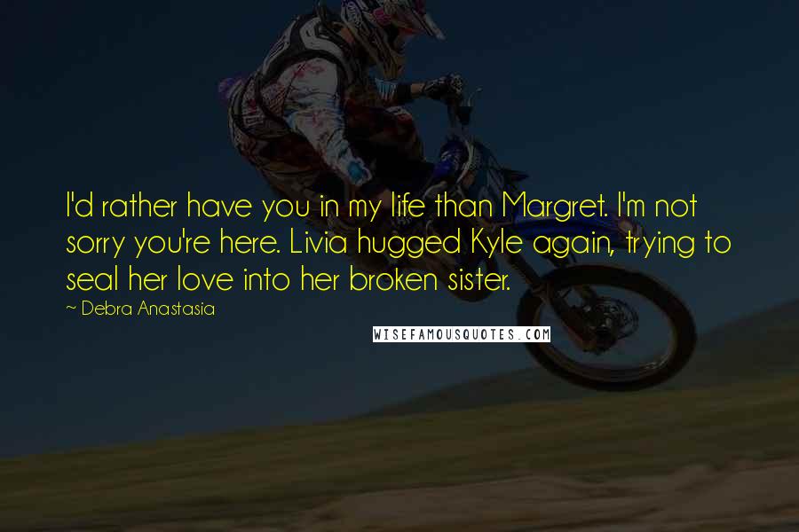 Debra Anastasia Quotes: I'd rather have you in my life than Margret. I'm not sorry you're here. Livia hugged Kyle again, trying to seal her love into her broken sister.