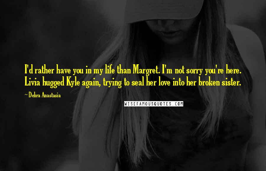 Debra Anastasia Quotes: I'd rather have you in my life than Margret. I'm not sorry you're here. Livia hugged Kyle again, trying to seal her love into her broken sister.