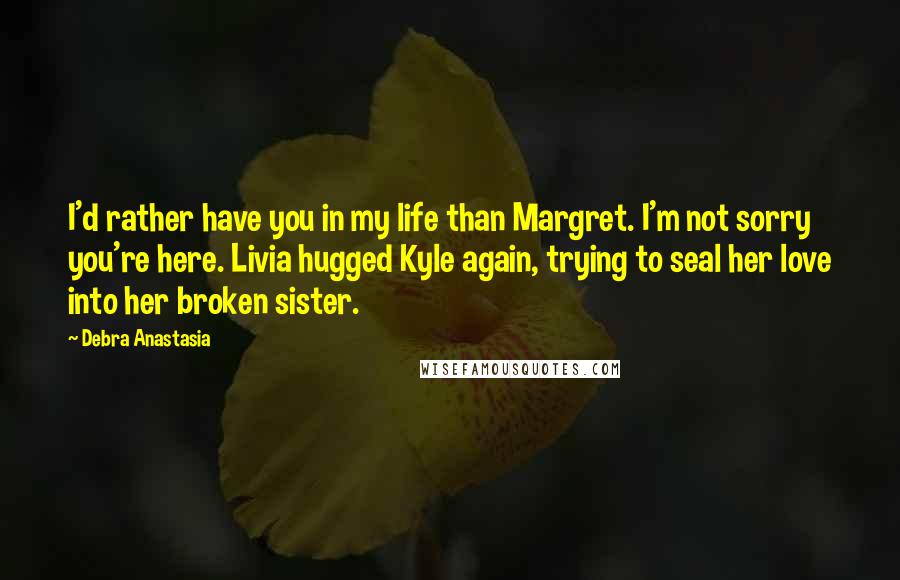 Debra Anastasia Quotes: I'd rather have you in my life than Margret. I'm not sorry you're here. Livia hugged Kyle again, trying to seal her love into her broken sister.