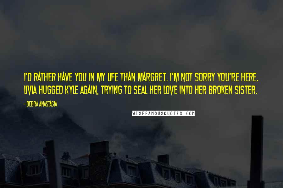 Debra Anastasia Quotes: I'd rather have you in my life than Margret. I'm not sorry you're here. Livia hugged Kyle again, trying to seal her love into her broken sister.