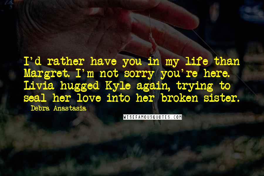 Debra Anastasia Quotes: I'd rather have you in my life than Margret. I'm not sorry you're here. Livia hugged Kyle again, trying to seal her love into her broken sister.