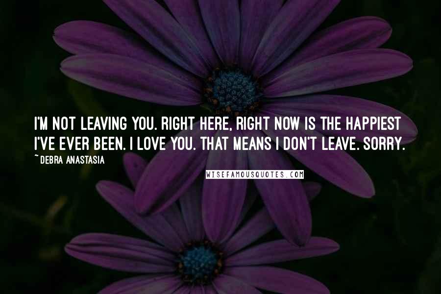 Debra Anastasia Quotes: I'm not leaving you. Right here, right now is the happiest I've ever been. I love you. That means I don't leave. Sorry.