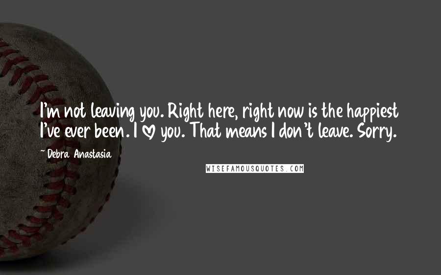 Debra Anastasia Quotes: I'm not leaving you. Right here, right now is the happiest I've ever been. I love you. That means I don't leave. Sorry.