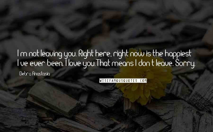 Debra Anastasia Quotes: I'm not leaving you. Right here, right now is the happiest I've ever been. I love you. That means I don't leave. Sorry.