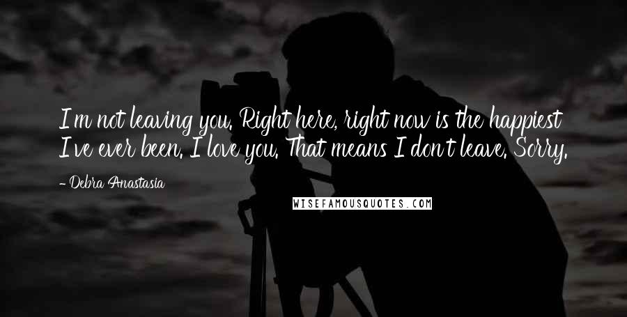 Debra Anastasia Quotes: I'm not leaving you. Right here, right now is the happiest I've ever been. I love you. That means I don't leave. Sorry.