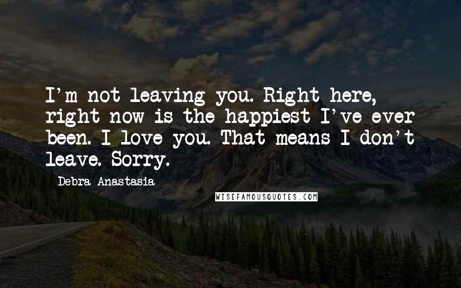 Debra Anastasia Quotes: I'm not leaving you. Right here, right now is the happiest I've ever been. I love you. That means I don't leave. Sorry.