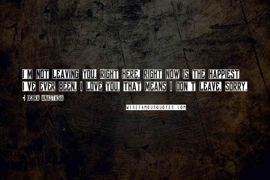 Debra Anastasia Quotes: I'm not leaving you. Right here, right now is the happiest I've ever been. I love you. That means I don't leave. Sorry.