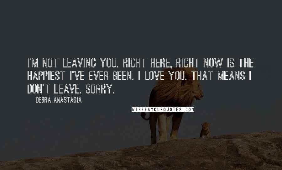 Debra Anastasia Quotes: I'm not leaving you. Right here, right now is the happiest I've ever been. I love you. That means I don't leave. Sorry.