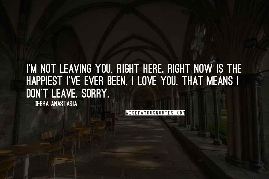 Debra Anastasia Quotes: I'm not leaving you. Right here, right now is the happiest I've ever been. I love you. That means I don't leave. Sorry.