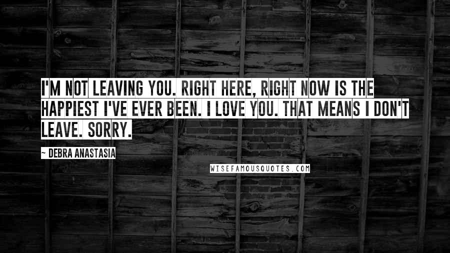 Debra Anastasia Quotes: I'm not leaving you. Right here, right now is the happiest I've ever been. I love you. That means I don't leave. Sorry.