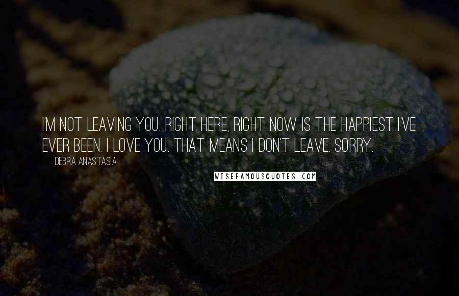 Debra Anastasia Quotes: I'm not leaving you. Right here, right now is the happiest I've ever been. I love you. That means I don't leave. Sorry.