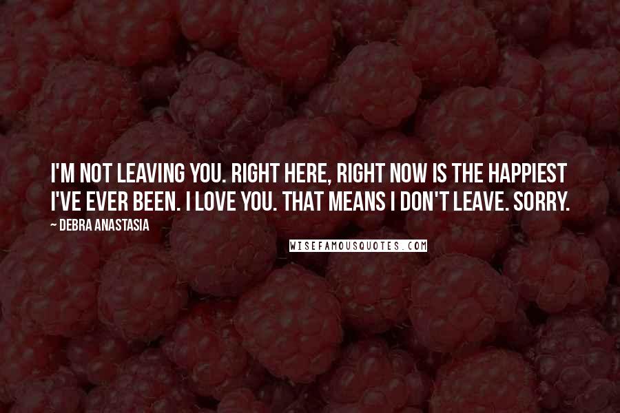 Debra Anastasia Quotes: I'm not leaving you. Right here, right now is the happiest I've ever been. I love you. That means I don't leave. Sorry.