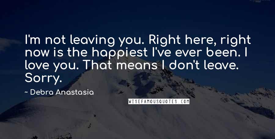 Debra Anastasia Quotes: I'm not leaving you. Right here, right now is the happiest I've ever been. I love you. That means I don't leave. Sorry.