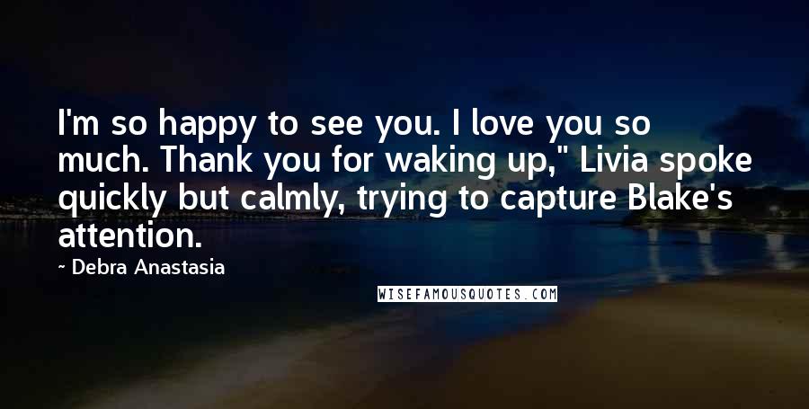 Debra Anastasia Quotes: I'm so happy to see you. I love you so much. Thank you for waking up," Livia spoke quickly but calmly, trying to capture Blake's attention.