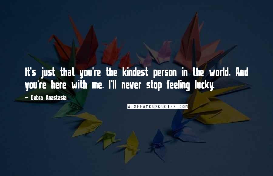 Debra Anastasia Quotes: It's just that you're the kindest person in the world. And you're here with me. I'll never stop feeling lucky.