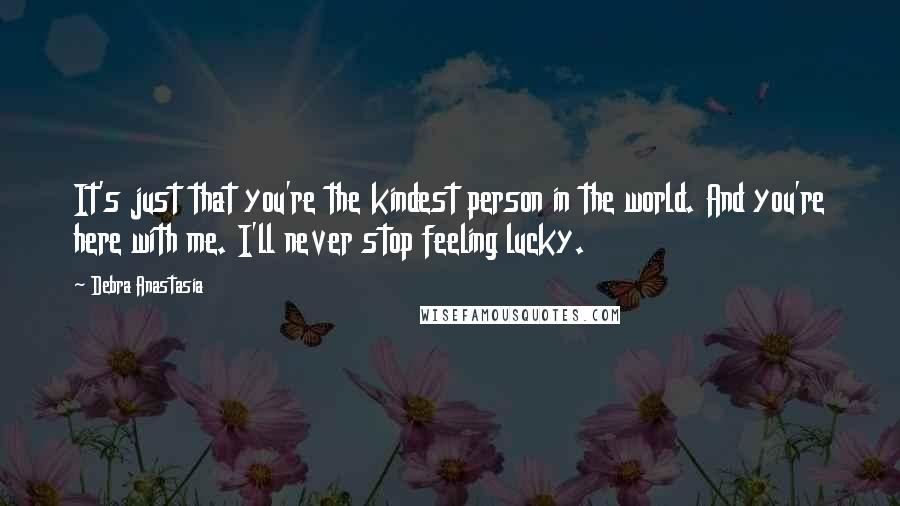 Debra Anastasia Quotes: It's just that you're the kindest person in the world. And you're here with me. I'll never stop feeling lucky.