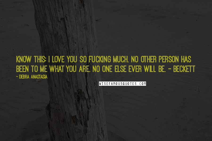 Debra Anastasia Quotes: Know this: I love you so fucking much. No other person has been to me what you are. No one else ever will be. - Beckett