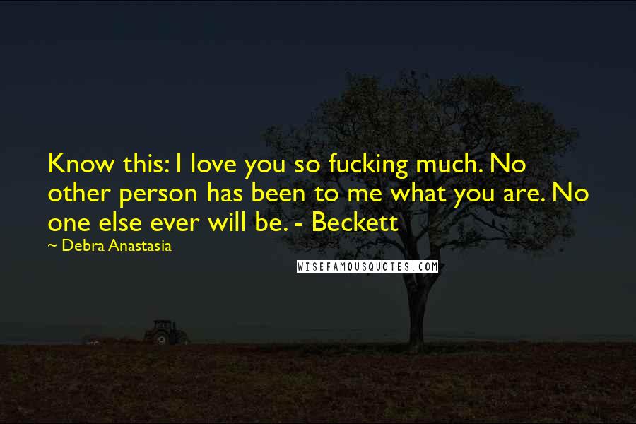 Debra Anastasia Quotes: Know this: I love you so fucking much. No other person has been to me what you are. No one else ever will be. - Beckett