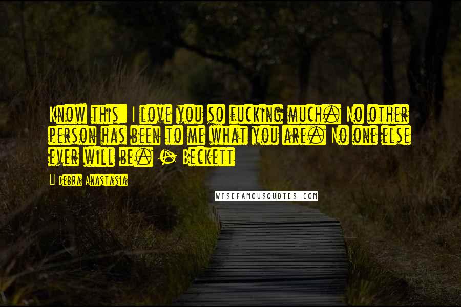 Debra Anastasia Quotes: Know this: I love you so fucking much. No other person has been to me what you are. No one else ever will be. - Beckett