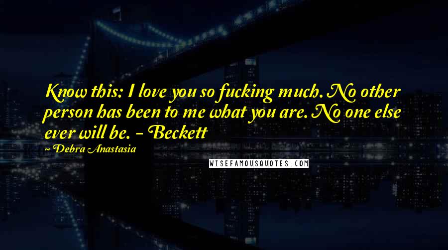 Debra Anastasia Quotes: Know this: I love you so fucking much. No other person has been to me what you are. No one else ever will be. - Beckett