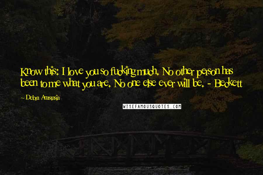 Debra Anastasia Quotes: Know this: I love you so fucking much. No other person has been to me what you are. No one else ever will be. - Beckett