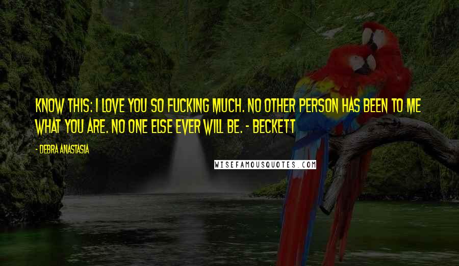 Debra Anastasia Quotes: Know this: I love you so fucking much. No other person has been to me what you are. No one else ever will be. - Beckett