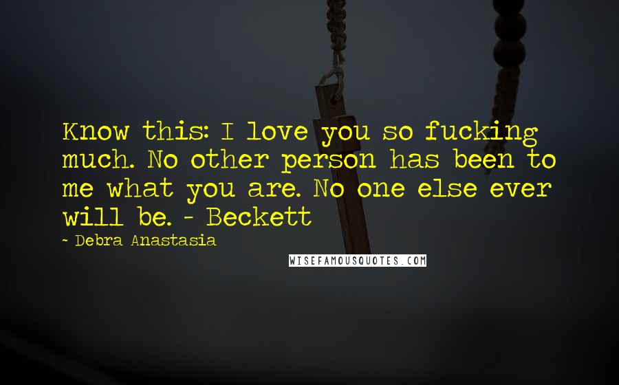 Debra Anastasia Quotes: Know this: I love you so fucking much. No other person has been to me what you are. No one else ever will be. - Beckett