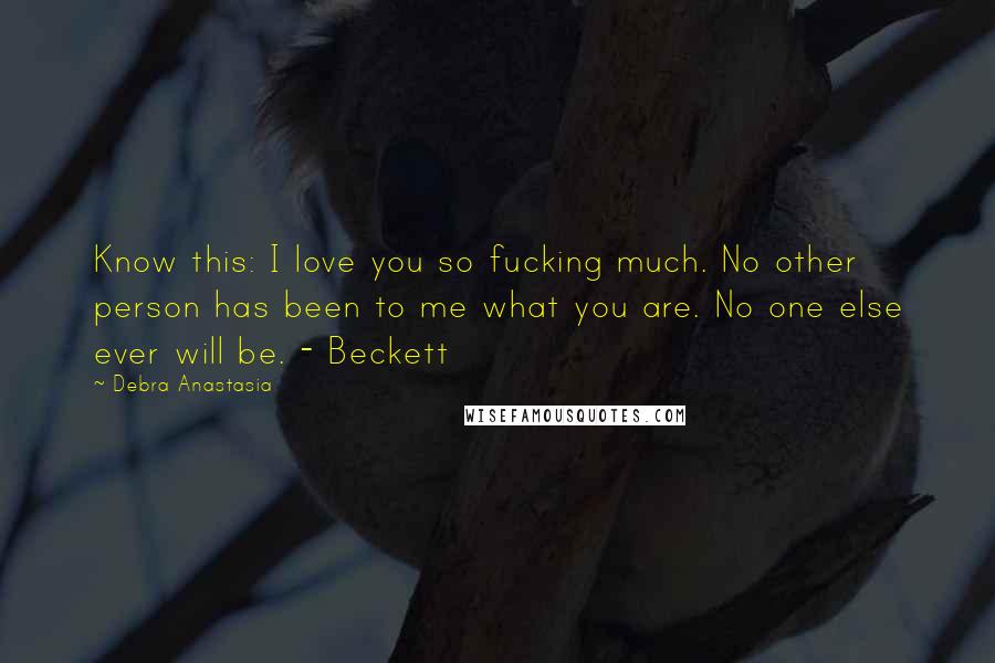 Debra Anastasia Quotes: Know this: I love you so fucking much. No other person has been to me what you are. No one else ever will be. - Beckett