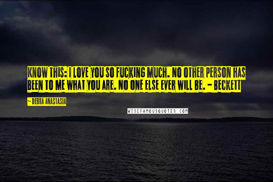 Debra Anastasia Quotes: Know this: I love you so fucking much. No other person has been to me what you are. No one else ever will be. - Beckett