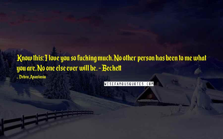 Debra Anastasia Quotes: Know this: I love you so fucking much. No other person has been to me what you are. No one else ever will be. - Beckett