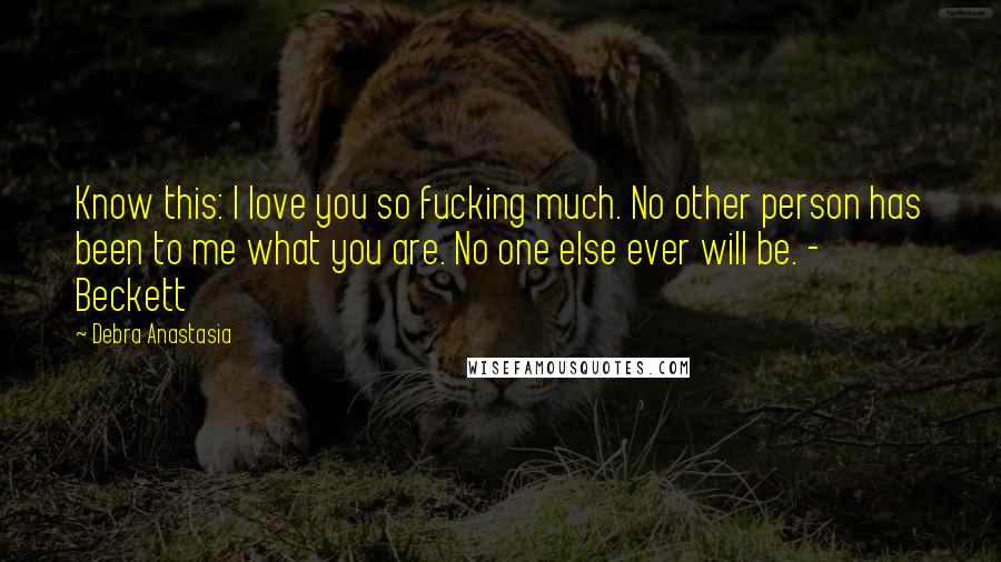 Debra Anastasia Quotes: Know this: I love you so fucking much. No other person has been to me what you are. No one else ever will be. - Beckett