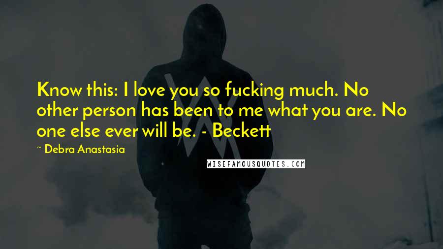 Debra Anastasia Quotes: Know this: I love you so fucking much. No other person has been to me what you are. No one else ever will be. - Beckett